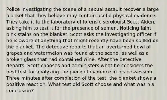 Police investigating the scene of a <a href='https://www.questionai.com/knowledge/kNVZUSBCXp-sexual-assault' class='anchor-knowledge'>sexual assault</a> recover a large blanket that they believe may contain useful physical evidence. They take it to the laboratory of forensic serologist Scott Alden, asking him to test it for the presence of semen. Noticing faint pink stains on the blanket, Scott asks the investigating officer if he is aware of anything that might recently have been spilled on the blanket. The detective reports that an overturned bowl of grapes and watermelon was found at the scene, as well as a broken glass that had contained wine. After the detective departs, Scott chooses and administers what he considers the best test for analyzing the piece of evidence in his possession. Three minutes after completion of the test, the blanket shows a positive reaction. What test did Scott choose and what was his conclusion?