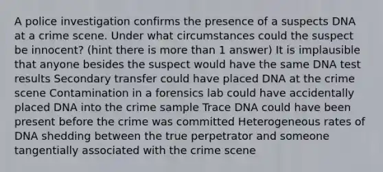 A police investigation confirms the presence of a suspects DNA at a crime scene. Under what circumstances could the suspect be innocent? (hint there is more than 1 answer) It is implausible that anyone besides the suspect would have the same DNA test results Secondary transfer could have placed DNA at the crime scene Contamination in a forensics lab could have accidentally placed DNA into the crime sample Trace DNA could have been present before the crime was committed Heterogeneous rates of DNA shedding between the true perpetrator and someone tangentially associated with the crime scene