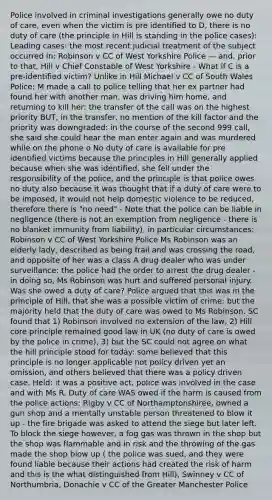 Police involved in criminal investigations generally owe no duty of care, even when the victim is pre identified to D, there is no duty of care (the principle in Hill is standing in the police cases): Leading cases: the most recent judicial treatment of the subject occurred in: Robinson v CC of West Yorkshire Police — and, prior to that, Hill v Chief Constable of West Yorkshire - What if C is a pre-identified victim? Unlike in Hill Michael v CC of South Wales Police: M made a call to police telling that her ex partner had found her with another man, was driving him home, and returning to kill her: the transfer of the call was on the highest priority BUT, in the transfer, no mention of the kill factor and the priority was downgraded: in the course of the second 999 call, she said she could hear the man enter again and was murdered while on the phone o No duty of care is available for pre identified victims because the principles in Hill generally applied because when she was identified, she fell under the responsibility of the police, and the principle is that police owes no duty also because it was thought that if a duty of care were to be imposed, it would not help domestic violence to be reduced, therefore there is "no need" - Note that the police can be liable in negligence (there is not an exemption from negligence - there is no blanket immunity from liability), in particular circumstances: Robinson v CC of West Yorkshire Police Ms Robinson was an elderly lady, described as being frail and was crossing the road, and opposite of her was a class A drug dealer who was under surveillance: the police had the order to arrest the drug dealer - in doing so, Ms Robinson was hurt and suffered personal injury. Was she owed a duty of care? Police argued that this was in the principle of Hill, that she was a possible victim of crime: but the majority held that the duty of care was owed to Ms Robinson. SC found that 1) Robinson involved no extension of the law, 2) Hill core principle remained good law in UK (no duty of care is owed by the police in crime), 3) but the SC could not agree on what the hill principle stood for today: some believed that this principle is no longer applicable not policy driven yet an omission, and others believed that there was a policy driven case. Held: it was a positive act, police was involved in the case and with Ms R. Duty of care WAS owed if the harm is caused from the police actions: Rigby v CC of Northamptonshiree, owned a gun shop and a mentally unstable person threatened to blow it up - the fire brigade was asked to attend the siege but later left. To block the siege however, a fog gas was thrown in the shop but the shop was flammable and in risk and the throwing of the gas made the shop blow up ( the police was sued, and they were found liable because their actions had created the risk of harm and this is the what distinguished from Hill), Swinney v CC of Northumbria, Donachie v CC of the Greater Manchester Police