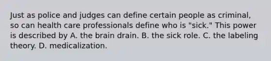 Just as police and judges can define certain people as criminal, so can health care professionals define who is "sick." This power is described by A. the brain drain. B. the sick role. C. the labeling theory. D. medicalization.