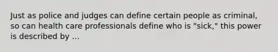 Just as police and judges can define certain people as criminal, so can health care professionals define who is "sick," this power is described by ...