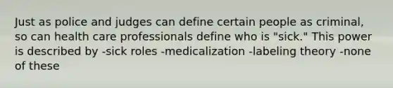 Just as police and judges can define certain people as criminal, so can health care professionals define who is "sick." This power is described by -sick roles -medicalization -labeling theory -none of these