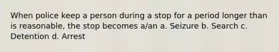 When police keep a person during a stop for a period longer than is reasonable, the stop becomes a/an a. Seizure b. Search c. Detention d. Arrest