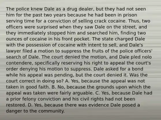 The police knew Dale as a drug dealer, but they had not seen him for the past two years because he had been in prison serving time for a conviction of selling crack cocaine. Thus, two officers were surprised when they saw Dale on the street, and they immediately stopped him and searched him, finding two ounces of cocaine in his front pocket. The state charged Dale with the possession of cocaine with intent to sell, and Dale's lawyer filed a motion to suppress the fruits of the police officers' search of Dale. The court denied the motion, and Dale pled nolo contendere, specifically reserving his right to appeal the court's order denying his motion to suppress. Dale asked for a bond while his appeal was pending, but the court denied it. Was the court correct in doing so? A. Yes, because the appeal was not taken in good faith. B. No, because the grounds upon which the appeal was taken were fairly arguable. C. Yes, because Dale had a prior felony conviction and his civil rights had not been restored. D. Yes, because there was evidence Dale posed a danger to the community.