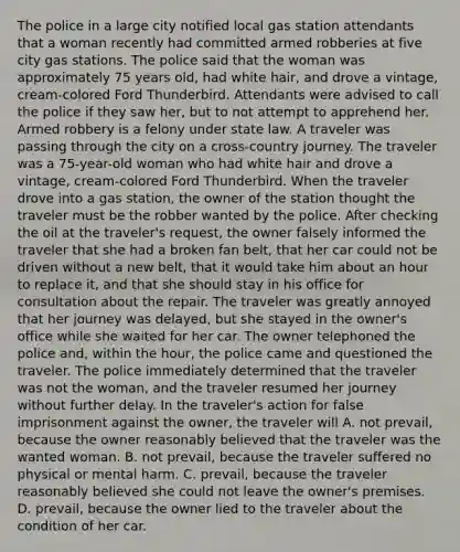 The police in a large city notified local gas station attendants that a woman recently had committed armed robberies at five city gas stations. The police said that the woman was approximately 75 years old, had white hair, and drove a vintage, cream-colored Ford Thunderbird. Attendants were advised to call the police if they saw her, but to not attempt to apprehend her. Armed robbery is a felony under state law. A traveler was passing through the city on a cross-country journey. The traveler was a 75-year-old woman who had white hair and drove a vintage, cream-colored Ford Thunderbird. When the traveler drove into a gas station, the owner of the station thought the traveler must be the robber wanted by the police. After checking the oil at the traveler's request, the owner falsely informed the traveler that she had a broken fan belt, that her car could not be driven without a new belt, that it would take him about an hour to replace it, and that she should stay in his office for consultation about the repair. The traveler was greatly annoyed that her journey was delayed, but she stayed in the owner's office while she waited for her car. The owner telephoned the police and, within the hour, the police came and questioned the traveler. The police immediately determined that the traveler was not the woman, and the traveler resumed her journey without further delay. In the traveler's action for false imprisonment against the owner, the traveler will A. not prevail, because the owner reasonably believed that the traveler was the wanted woman. B. not prevail, because the traveler suffered no physical or mental harm. C. prevail, because the traveler reasonably believed she could not leave the owner's premises. D. prevail, because the owner lied to the traveler about the condition of her car.