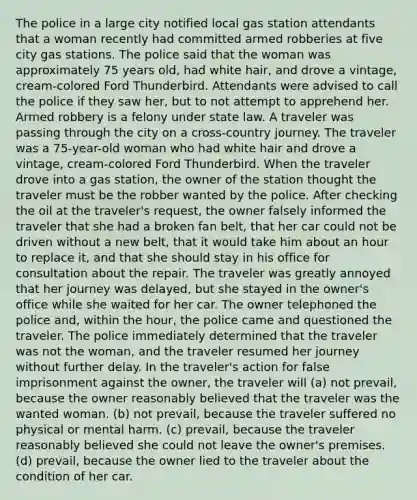 The police in a large city notified local gas station attendants that a woman recently had committed armed robberies at five city gas stations. The police said that the woman was approximately 75 years old, had white hair, and drove a vintage, cream-colored Ford Thunderbird. Attendants were advised to call the police if they saw her, but to not attempt to apprehend her. Armed robbery is a felony under state law. A traveler was passing through the city on a cross-country journey. The traveler was a 75-year-old woman who had white hair and drove a vintage, cream-colored Ford Thunderbird. When the traveler drove into a gas station, the owner of the station thought the traveler must be the robber wanted by the police. After checking the oil at the traveler's request, the owner falsely informed the traveler that she had a broken fan belt, that her car could not be driven without a new belt, that it would take him about an hour to replace it, and that she should stay in his office for consultation about the repair. The traveler was greatly annoyed that her journey was delayed, but she stayed in the owner's office while she waited for her car. The owner telephoned the police and, within the hour, the police came and questioned the traveler. The police immediately determined that the traveler was not the woman, and the traveler resumed her journey without further delay. In the traveler's action for false imprisonment against the owner, the traveler will (a) not prevail, because the owner reasonably believed that the traveler was the wanted woman. (b) not prevail, because the traveler suffered no physical or mental harm. (c) prevail, because the traveler reasonably believed she could not leave the owner's premises. (d) prevail, because the owner lied to the traveler about the condition of her car.