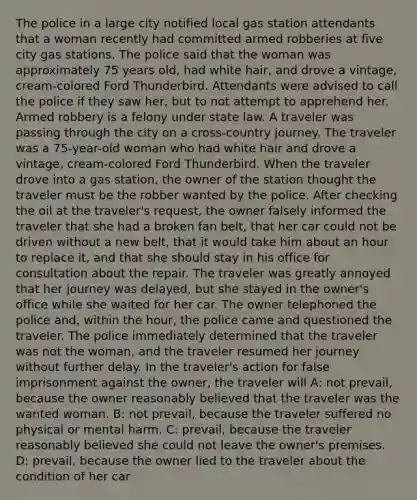 The police in a large city notified local gas station attendants that a woman recently had committed armed robberies at five city gas stations. The police said that the woman was approximately 75 years old, had white hair, and drove a vintage, cream-colored Ford Thunderbird. Attendants were advised to call the police if they saw her, but to not attempt to apprehend her. Armed robbery is a felony under state law. A traveler was passing through the city on a cross-country journey. The traveler was a 75-year-old woman who had white hair and drove a vintage, cream-colored Ford Thunderbird. When the traveler drove into a gas station, the owner of the station thought the traveler must be the robber wanted by the police. After checking the oil at the traveler's request, the owner falsely informed the traveler that she had a broken fan belt, that her car could not be driven without a new belt, that it would take him about an hour to replace it, and that she should stay in his office for consultation about the repair. The traveler was greatly annoyed that her journey was delayed, but she stayed in the owner's office while she waited for her car. The owner telephoned the police and, within the hour, the police came and questioned the traveler. The police immediately determined that the traveler was not the woman, and the traveler resumed her journey without further delay. In the traveler's action for false imprisonment against the owner, the traveler will A: not prevail, because the owner reasonably believed that the traveler was the wanted woman. B: not prevail, because the traveler suffered no physical or mental harm. C: prevail, because the traveler reasonably believed she could not leave the owner's premises. D: prevail, because the owner lied to the traveler about the condition of her car