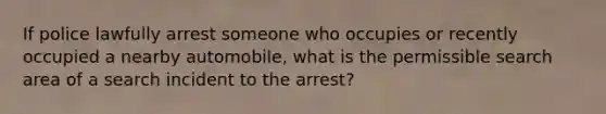 If police lawfully arrest someone who occupies or recently occupied a nearby automobile, what is the permissible search area of a search incident to the arrest?