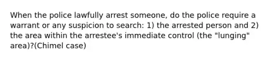 When the police lawfully arrest someone, do the police require a warrant or any suspicion to search: 1) the arrested person and 2) the area within the arrestee's immediate control (the "lunging" area)?(Chimel case)