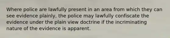 Where police are lawfully present in an area from which they can see evidence plainly, the police may lawfully confiscate the evidence under the plain view doctrine if the incriminating nature of the evidence is apparent.