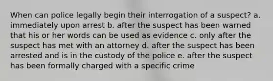 When can police legally begin their interrogation of a suspect? a. immediately upon arrest b. after the suspect has been warned that his or her words can be used as evidence c. only after the suspect has met with an attorney d. after the suspect has been arrested and is in the custody of the police e. after the suspect has been formally charged with a specific crime