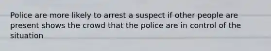 Police are more likely to arrest a suspect if other people are present shows the crowd that the police are in control of the situation