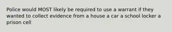 Police would MOST likely be required to use a warrant if they wanted to collect evidence from a house a car a school locker a prison cell