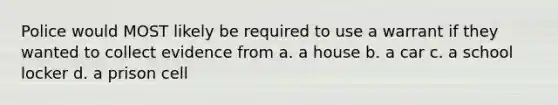 Police would MOST likely be required to use a warrant if they wanted to collect evidence from a. a house b. a car c. a school locker d. a prison cell