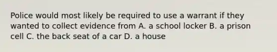 Police would most likely be required to use a warrant if they wanted to collect evidence from A. a school locker B. a prison cell C. the back seat of a car D. a house