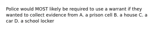 Police would MOST likely be required to use a warrant if they wanted to collect evidence from A. a prison cell B. a house C. a car D. a school locker