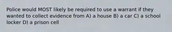 Police would MOST likely be required to use a warrant if they wanted to collect evidence from A) a house B) a car C) a school locker D) a prison cell