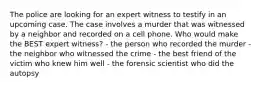 The police are looking for an expert witness to testify in an upcoming case. The case involves a murder that was witnessed by a neighbor and recorded on a cell phone. Who would make the BEST expert witness? - the person who recorded the murder - the neighbor who witnessed the crime - the best friend of the victim who knew him well - the forensic scientist who did the autopsy