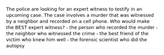 The police are looking for an expert witness to testify in an upcoming case. The case involves a murder that was witnessed by a neighbor and recorded on a cell phone. Who would make the BEST expert witness? - the person who recorded the murder - the neighbor who witnessed the crime - the best friend of the victim who knew him well - the forensic scientist who did the autopsy