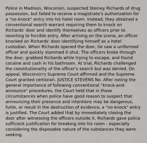 Police in Madison, Wisconsin, suspected Steiney Richards of drug possession, but failed to receive a magistrate's authorization for a "no-knock" entry into his hotel room. Instead, they obtained a conventional search warrant requiring them to knock on Richards' door and identify themselves as officers prior to resorting to forcible entry. After arriving on the scene, an officer knocked on Richards' door identifying himself as a hotel custodian. When Richards opened the door, he saw a uniformed officer and quickly slammed it shut. The officers broke through the door, grabbed Richards while trying to escape, and found cocaine and cash in his bathroom. At trial, Richards challenged the constitutionality of the officer's search but was denied. On appeal, Wisconsin's Supreme Court affirmed and the Supreme Court granted certiorari. JUSTICE STEVENS No. After noting the general importance of following conventional "knock-and-announce" procedures, the Court held that in those circumstances when police have good reason to suspect that announcing their presence and intentions may be dangerous, futile, or result in the destruction of evidence, a "no-knock" entry is justified. The Court added that by immediately closing the door after witnessing the officers outside it, Richards gave police sufficient justification for breaking into his room - especially considering the disposable nature of the substances they were seeking.