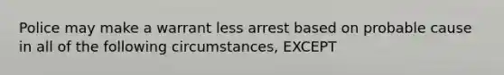 Police may make a warrant less arrest based on probable cause in all of the following circumstances, EXCEPT