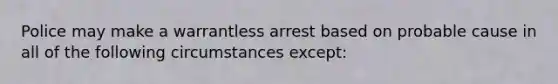 Police may make a warrantless arrest based on probable cause in all of the following circumstances except: