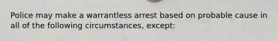 Police may make a warrantless arrest based on probable cause in all of the following circumstances, except: