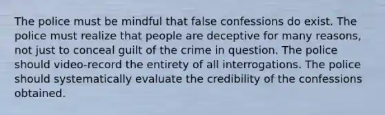 The police must be mindful that false confessions do exist. The police must realize that people are deceptive for many reasons, not just to conceal guilt of the crime in question. The police should video-record the entirety of all interrogations. The police should systematically evaluate the credibility of the confessions obtained.