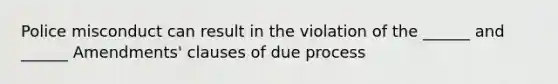 Police misconduct can result in the violation of the ______ and ______ Amendments' clauses of due process