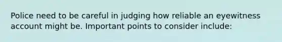 Police need to be careful in judging how reliable an eyewitness account might be. Important points to consider include: