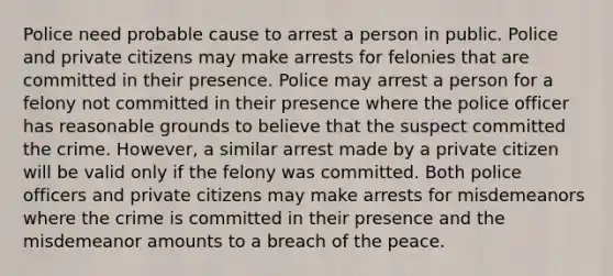 Police need probable cause to arrest a person in public. Police and private citizens may make arrests for felonies that are committed in their presence. Police may arrest a person for a felony not committed in their presence where the police officer has reasonable grounds to believe that the suspect committed the crime. However, a similar arrest made by a private citizen will be valid only if the felony was committed. Both police officers and private citizens may make arrests for misdemeanors where the crime is committed in their presence and the misdemeanor amounts to a breach of the peace.