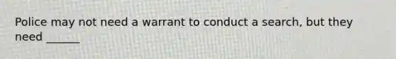 Police may not need a warrant to conduct a search, but they need ______