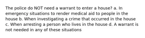 The police do NOT need a warrant to enter a house? a. In emergency situations to render medical aid to people in the house b. When investigating a crime that occurred in the house c. When arresting a person who lives in the house d. A warrant is not needed in any of these situations