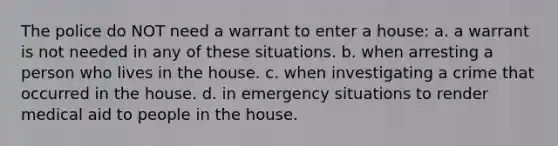 The police do NOT need a warrant to enter a house: a. a warrant is not needed in any of these situations. b. when arresting a person who lives in the house. c. when investigating a crime that occurred in the house. d. in emergency situations to render medical aid to people in the house.