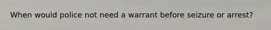 When would police not need a warrant before seizure or arrest?