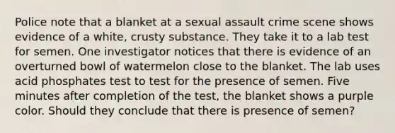 Police note that a blanket at a sexual assault crime scene shows evidence of a white, crusty substance. They take it to a lab test for semen. One investigator notices that there is evidence of an overturned bowl of watermelon close to the blanket. The lab uses acid phosphates test to test for the presence of semen. Five minutes after completion of the test, the blanket shows a purple color. Should they conclude that there is presence of semen?