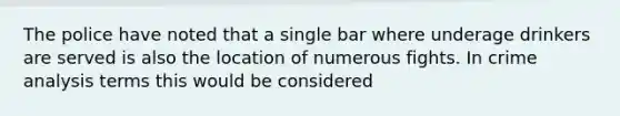 The police have noted that a single bar where underage drinkers are served is also the location of numerous fights. In crime analysis terms this would be considered