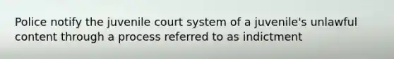 Police notify the juvenile court system of a juvenile's unlawful content through a process referred to as indictment