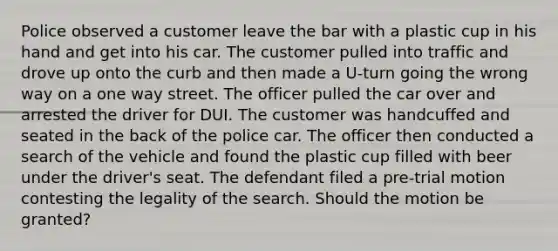 Police observed a customer leave the bar with a plastic cup in his hand and get into his car. The customer pulled into traffic and drove up onto the curb and then made a U-turn going the wrong way on a one way street. The officer pulled the car over and arrested the driver for DUI. The customer was handcuffed and seated in the back of the police car. The officer then conducted a search of the vehicle and found the plastic cup filled with beer under the driver's seat. The defendant filed a pre-trial motion contesting the legality of the search. Should the motion be granted?