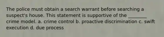 The police must obtain a search warrant before searching a suspect's house. This statement is supportive of the ________ crime model. a. crime control b. proactive discrimination c. swift execution d. due process