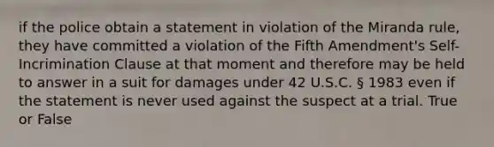 if the police obtain a statement in violation of the Miranda rule, they have committed a violation of the Fifth Amendment's Self-Incrimination Clause at that moment and therefore may be held to answer in a suit for damages under 42 U.S.C. § 1983 even if the statement is never used against the suspect at a trial. True or False