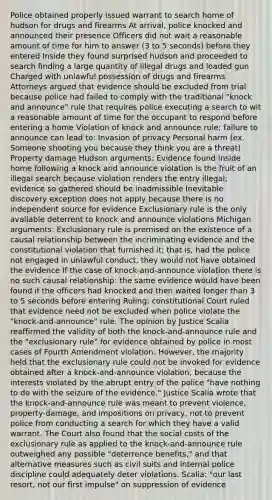 Police obtained properly issued warrant to search home of hudson for drugs and firearms At arrival, police knocked and announced their presence Officers did not wait a reasonable amount of time for him to answer (3 to 5 seconds) before they entered Inside they found surprised hudson and proceeded to search finding a large quantity of illegal drugs and loaded gun Charged with unlawful possession of drugs and firearms Attorneys argued that evidence should be excluded from trial because police had failed to comply with the traditional "knock and announce" rule that requires police executing a search to wit a reasonable amount of time for the occupant to respond before entering a home Violation of knock and announce rule; failure to announce can lead to: Invasion of privacy Personal harm (ex. Someone shooting you because they think you are a threat) Property damage Hudson arguments: Evidence found inside home following a knock and announce violation is the fruit of an illegal search because violation renders the entry illegal; evidence so gathered should be inadmissible Inevitable discovery exception does not apply because there is no independent source for evidence Exclusionary rule is the only available deterrent to knock and announce violations Michigan arguments: Exclusionary rule is premised on the existence of a causal relationship between the incriminating evidence and the constitutional violation that furnished it; that is, had the police not engaged in unlawful conduct, they would not have obtained the evidence If the case of knock-and-announce violation there is no such causal relationship: the same evidence would have been found if the officers had knocked and then waited longer than 3 to 5 seconds before entering Ruling: constitutional Court ruled that evidence need not be excluded when police violate the "knock-and-announce" rule. The opinion by Justice Scalia reaffirmed the validity of both the knock-and-announce rule and the "exclusionary rule" for evidence obtained by police in most cases of Fourth Amendment violation. However, the majority held that the exclusionary rule could not be invoked for evidence obtained after a knock-and-announce violation, because the interests violated by the abrupt entry of the police "have nothing to do with the seizure of the evidence." Justice Scalia wrote that the knock-and-announce rule was meant to prevent violence, property-damage, and impositions on privacy, not to prevent police from conducting a search for which they have a valid warrant. The Court also found that the social costs of the exclusionary rule as applied to the knock-and-announce rule outweighed any possible "deterrence benefits," and that alternative measures such as civil suits and internal police discipline could adequately deter violations. Scalia: "our last resort, not our first impulse" on suppression of evidence