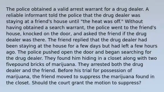 The police obtained a valid arrest warrant for a drug dealer. A reliable informant told the police that the drug dealer was staying at a friend's house until "the heat was off." Without having obtained a search warrant, the police went to the friend's house, knocked on the door, and asked the friend if the drug dealer was there. The friend replied that the drug dealer had been staying at the house for a few days but had left a few hours ago. The police pushed open the door and began searching for the drug dealer. They found him hiding in a closet along with two fivepound bricks of marijuana. They arrested both the drug dealer and the friend. Before his trial for possession of marijuana, the friend moved to suppress the marijuana found in the closet. Should the court grant the motion to suppress?