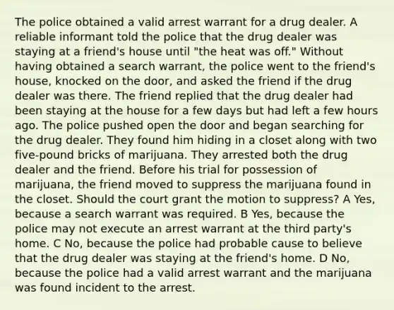 The police obtained a valid arrest warrant for a drug dealer. A reliable informant told the police that the drug dealer was staying at a friend's house until "the heat was off." Without having obtained a search warrant, the police went to the friend's house, knocked on the door, and asked the friend if the drug dealer was there. The friend replied that the drug dealer had been staying at the house for a few days but had left a few hours ago. The police pushed open the door and began searching for the drug dealer. They found him hiding in a closet along with two five-pound bricks of marijuana. They arrested both the drug dealer and the friend. Before his trial for possession of marijuana, the friend moved to suppress the marijuana found in the closet. Should the court grant the motion to suppress? A Yes, because a search warrant was required. B Yes, because the police may not execute an arrest warrant at the third party's home. C No, because the police had probable cause to believe that the drug dealer was staying at the friend's home. D No, because the police had a valid arrest warrant and the marijuana was found incident to the arrest.