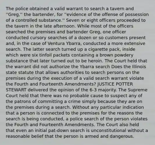 The police obtained a valid warrant to search a tavern and ''Greg,'' the bartender, for ''evidence of the offense of possession of a controlled substance.'' Seven or eight officers proceeded to the tavern in the late afternoon. While most of the officers searched the premises and bartender Greg, one officer conducted cursory searches of a dozen or so customers present and, in the case of Ventura Ybarra, conducted a more extensive search. The latter search turned up a cigarette pack, inside which were six tinfoil packets containing a brown powdery substance that later turned out to be heroin. The Court held that the warrant did not authorize the Ybarra search Does the Illinois state statute that allows authorities to search persons on the premises during the execution of a valid search warrant violate the Fourth and Fourteenth Amendments? JUSTICE POTTER STEWART delivered the opinion of the 6-3 majority. The Supreme Court held that there was no probable cause to suspect any of the patrons of committing a crime simply because they are on the premises during a search. Without any particular indication that a person is connected to the premises for the reasons the search is being conducted, a police search of the person violates the Fourth and Fourteenth Amendments. The Court also held that even an initial pat-down search is unconstitutional without a reasonable belief that the person is armed and dangerous.