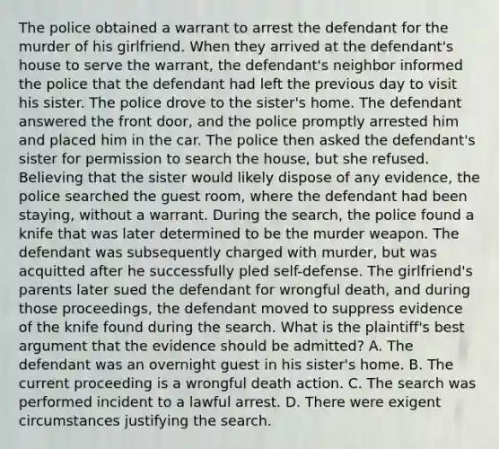 The police obtained a warrant to arrest the defendant for the murder of his girlfriend. When they arrived at the defendant's house to serve the warrant, the defendant's neighbor informed the police that the defendant had left the previous day to visit his sister. The police drove to the sister's home. The defendant answered the front door, and the police promptly arrested him and placed him in the car. The police then asked the defendant's sister for permission to search the house, but she refused. Believing that the sister would likely dispose of any evidence, the police searched the guest room, where the defendant had been staying, without a warrant. During the search, the police found a knife that was later determined to be the murder weapon. The defendant was subsequently charged with murder, but was acquitted after he successfully pled self-defense. The girlfriend's parents later sued the defendant for wrongful death, and during those proceedings, the defendant moved to suppress evidence of the knife found during the search. What is the plaintiff's best argument that the evidence should be admitted? A. The defendant was an overnight guest in his sister's home. B. The current proceeding is a wrongful death action. C. The search was performed incident to a lawful arrest. D. There were exigent circumstances justifying the search.