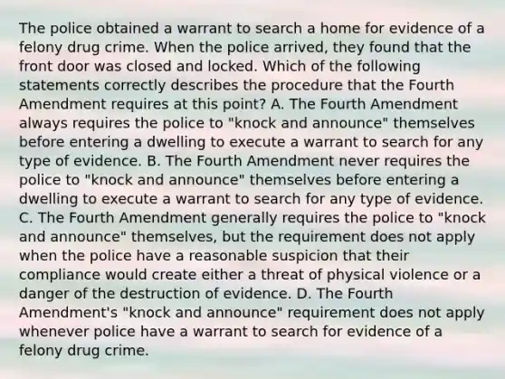 The police obtained a warrant to search a home for evidence of a felony drug crime. When the police arrived, they found that the front door was closed and locked. Which of the following statements correctly describes the procedure that the Fourth Amendment requires at this point? A. The Fourth Amendment always requires the police to "knock and announce" themselves before entering a dwelling to execute a warrant to search for any type of evidence. B. The Fourth Amendment never requires the police to "knock and announce" themselves before entering a dwelling to execute a warrant to search for any type of evidence. C. The Fourth Amendment generally requires the police to "knock and announce" themselves, but the requirement does not apply when the police have a reasonable suspicion that their compliance would create either a threat of physical violence or a danger of the destruction of evidence. D. The Fourth Amendment's "knock and announce" requirement does not apply whenever police have a warrant to search for evidence of a felony drug crime.