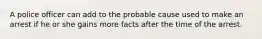 A police officer can add to the probable cause used to make an arrest if he or she gains more facts after the time of the arrest.