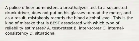 A police officer administers a breathalyzer test to a suspected drunk driver, does not put on his glasses to read the meter, and as a result, mistakenly records <a href='https://www.questionai.com/knowledge/k7oXMfj7lk-the-blood' class='anchor-knowledge'>the blood</a> alcohol level. This is the kind of mistake that is BEST associated with which type of reliability estimates? A. test-retest B. inter-scorer C. internal-consistency D. situational ​