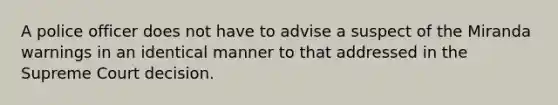 A police officer does not have to advise a suspect of the Miranda warnings in an identical manner to that addressed in the Supreme Court decision.